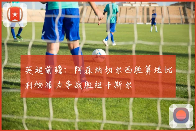 英超前瞻：阿森纳切尔西胜算堪忧利物浦力争战胜纽卡斯尔