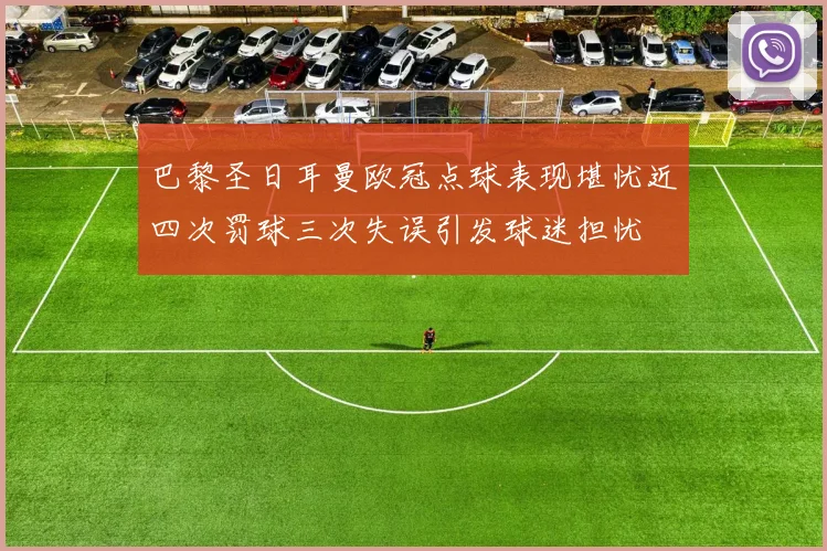 巴黎圣日耳曼欧冠点球表现堪忧近四次罚球三次失误引发球迷担忧