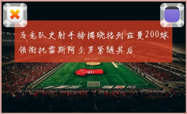 马竞队史射手榜揭晓格列兹曼200球领衔托雷斯阿圭罗紧随其后