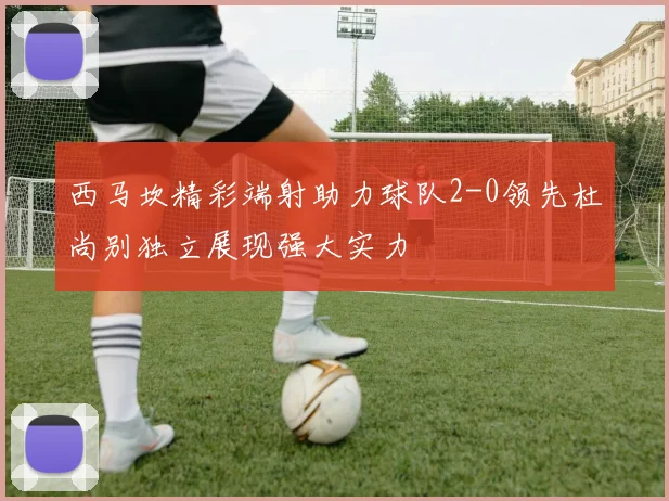 西马坎精彩端射助力球队2-0领先杜尚别独立展现强大实力