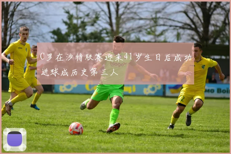 C罗在沙特联赛迎来41岁生日后成功进球成历史第三人