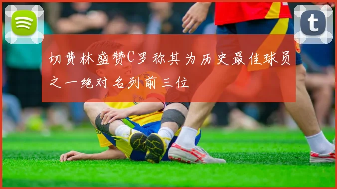切费林盛赞C罗称其为历史最佳球员之一绝对名列前三位