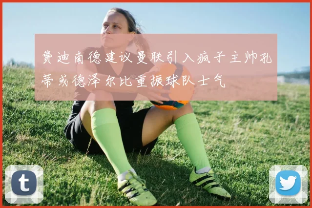 费迪南德建议曼联引入疯子主帅孔蒂或德泽尔比重振球队士气