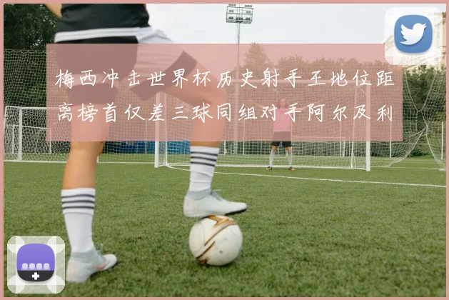 梅西冲击世界杯历史射手王地位距离榜首仅差三球同组对手阿尔及利亚奥地利约旦