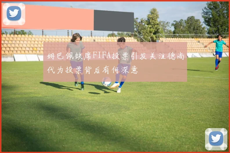姆巴佩缺席FIFA投票引发关注德尚代为投票背后有何深意