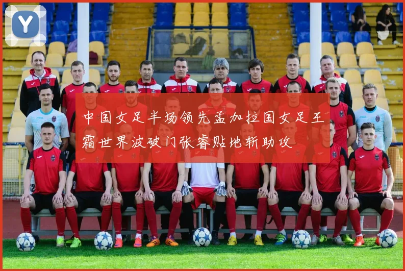中国女足半场领先孟加拉国女足王霜世界波破门张睿贴地斩助攻